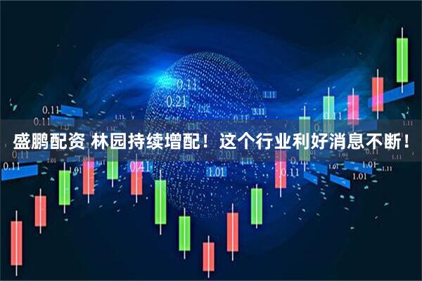 盛鹏配资 林园持续增配！这个行业利好消息不断！