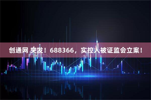 创通网 突发！688366，实控人被证监会立案！