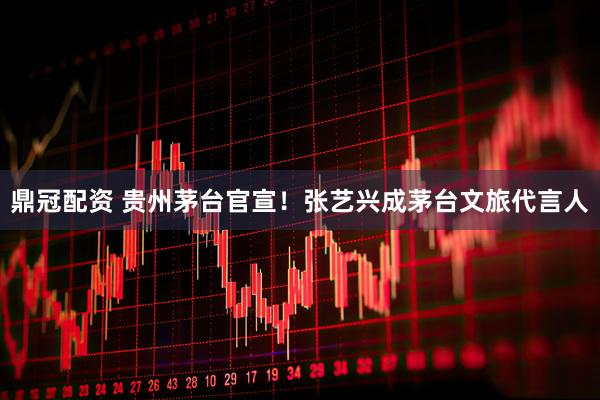 鼎冠配资 贵州茅台官宣！张艺兴成茅台文旅代言人