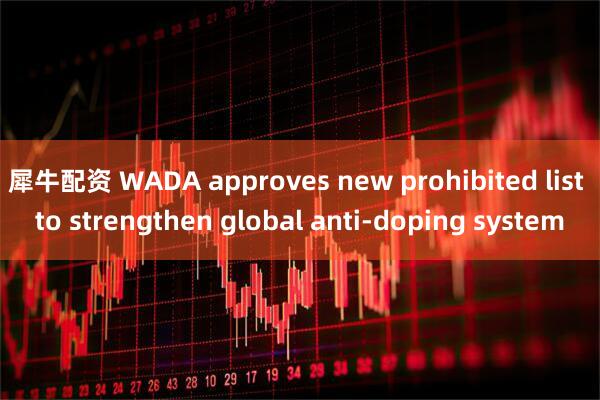 犀牛配资 WADA approves new prohibited list to strengthen global anti-doping system
