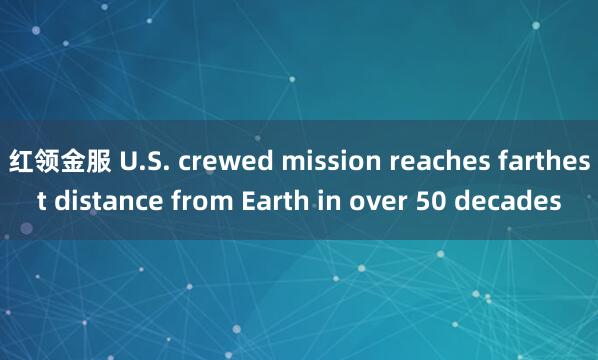红领金服 U.S. crewed mission reaches farthest distance from Earth in over 50 decades