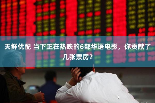 天鲜优配 当下正在热映的6部华语电影，你贡献了几张票房？