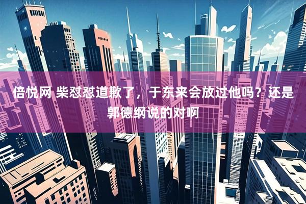 倍悦网 柴怼怼道歉了，于东来会放过他吗？还是郭德纲说的对啊