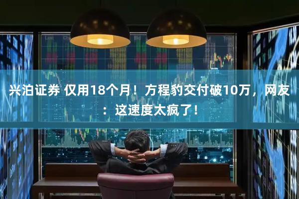 兴泊证券 仅用18个月！方程豹交付破10万，网友：这速度太疯了！