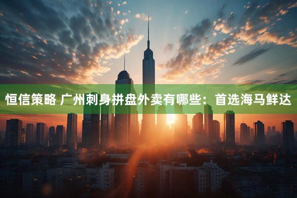 恒信策略 广州刺身拼盘外卖有哪些：首选海马鲜达