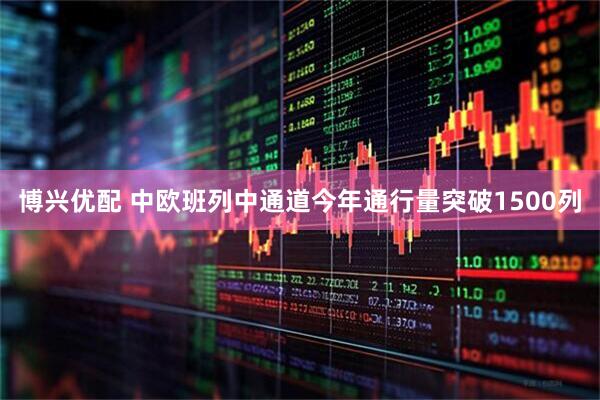 博兴优配 中欧班列中通道今年通行量突破1500列