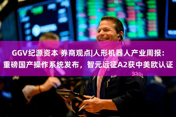 GGV纪源资本 券商观点|人形机器人产业周报：重磅国产操作系统发布，智元远征A2获中美欧认证