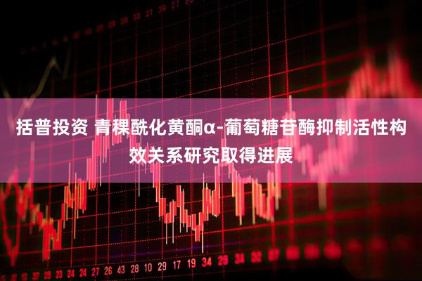 括普投资 青稞酰化黄酮α-葡萄糖苷酶抑制活性构效关系研究取得进展