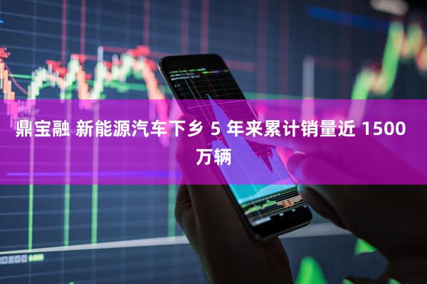 鼎宝融 新能源汽车下乡 5 年来累计销量近 1500 万辆