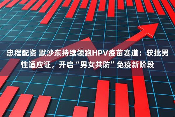 忠程配资 默沙东持续领跑HPV疫苗赛道：获批男性适应证，开启“男女共防”免疫新阶段