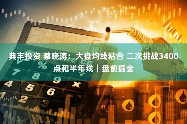 典丰投资 蔡晓涛：大盘均线粘合 二次挑战3400点和半年线｜盘前掘金