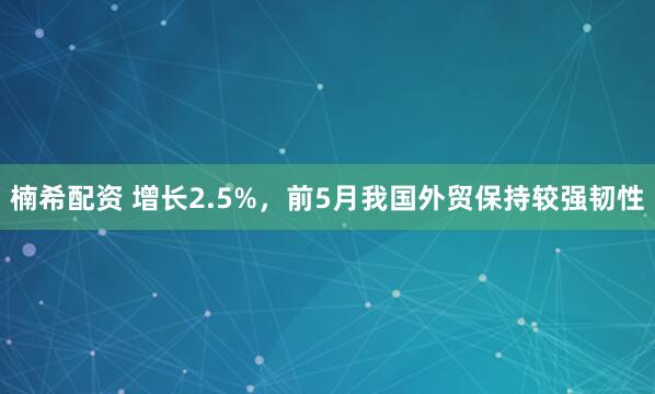 楠希配资 增长2.5%，前5月我国外贸保持较强韧性