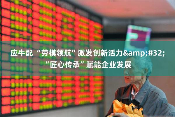 应牛配 “劳模领航”激发创新活力&#32;“匠心传承”赋能企业发展