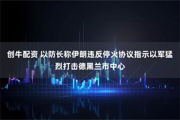 创牛配资 以防长称伊朗违反停火协议　指示以军猛烈打击德黑兰市中心