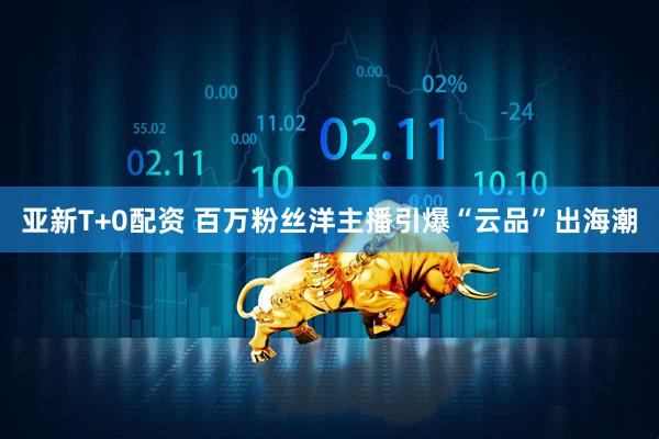 亚新T+0配资 百万粉丝洋主播引爆“云品”出海潮