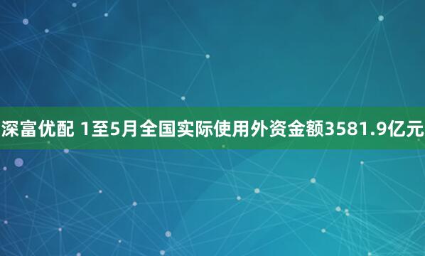 深富优配 1至5月全国实际使用外资金额3581.9亿元