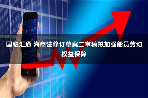 国融汇通 海商法修订草案二审稿拟加强船员劳动权益保障