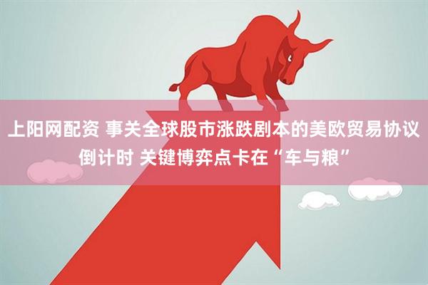 上阳网配资 事关全球股市涨跌剧本的美欧贸易协议倒计时 关键博弈点卡在“车与粮”