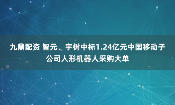 九鼎配资 智元、宇树中标1.24亿元中国移动子公司人形机器人采购大单