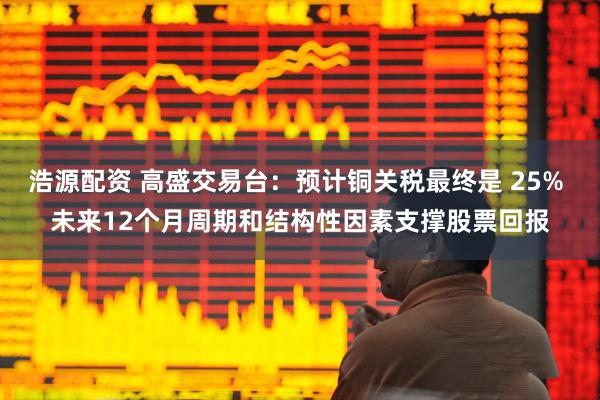 浩源配资 高盛交易台：预计铜关税最终是 25% 未来12个月周期和结构性因素支撑股票回报