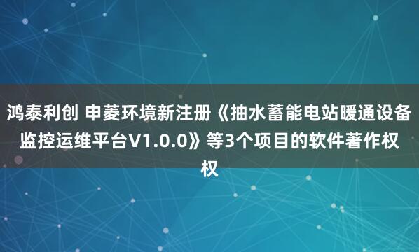 鸿泰利创 申菱环境新注册《抽水蓄能电站暖通设备监控运维平台V1.0.0》等3个项目的软件著作权