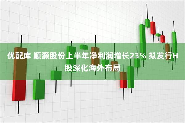 优配库 顺灏股份上半年净利润增长23% 拟发行H股深化海外布局