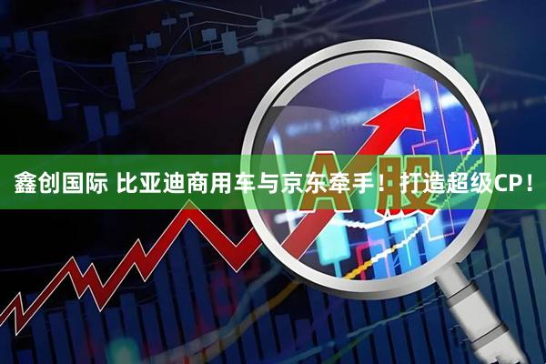 鑫创国际 比亚迪商用车与京东牵手！打造超级CP！
