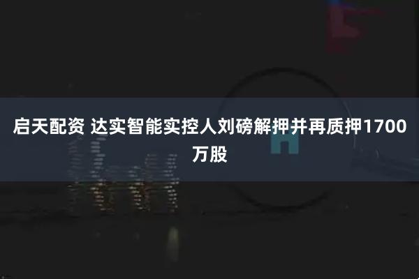 启天配资 达实智能实控人刘磅解押并再质押1700万股