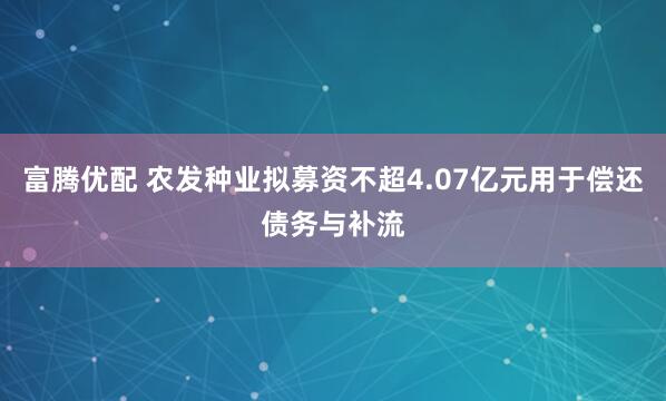 富腾优配 农发种业拟募资不超4.07亿元用于偿还债务与补流
