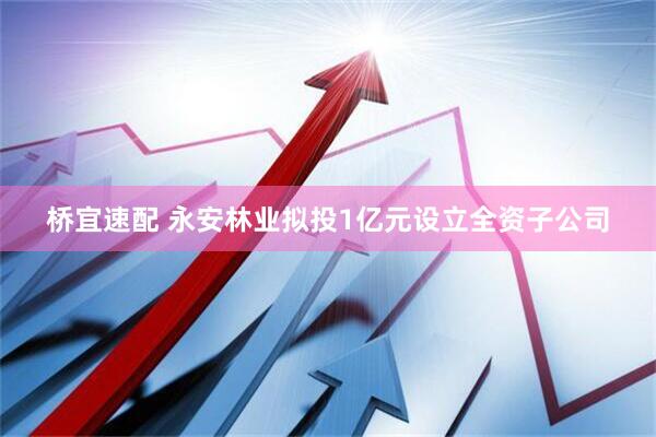 桥宜速配 永安林业拟投1亿元设立全资子公司