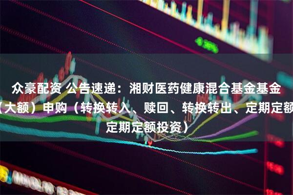 众豪配资 公告速递：湘财医药健康混合基金基金暂停（大额）申购（转换转入、赎回、转换转出、定期定额投资）