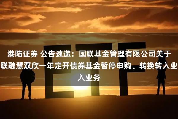 港陆证券 公告速递：国联基金管理有限公司关于国联融慧双欣一年定开债券基金暂停申购、转换转入业务
