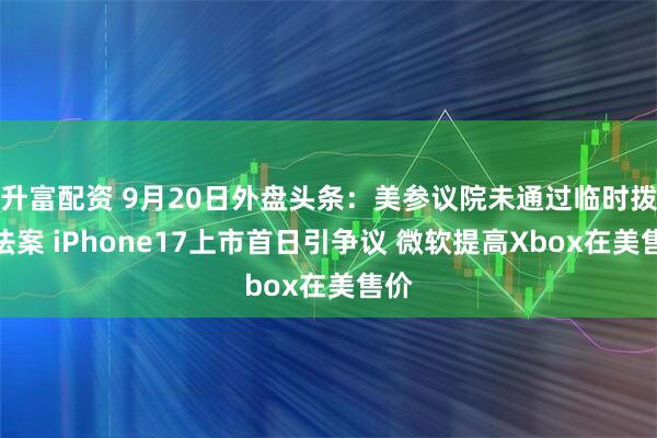升富配资 9月20日外盘头条：美参议院未通过临时拨款法案 iPhone17上市首日引争议 微软提高Xbox在美售价