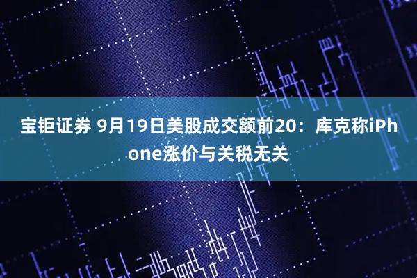 宝钜证券 9月19日美股成交额前20：库克称iPhone涨价与关税无关