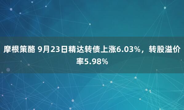 摩根策酪 9月23日精达转债上涨6.03%，转股溢价率5.98%