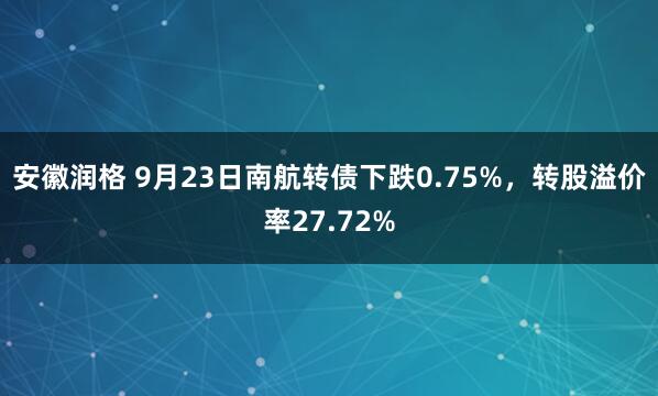安徽润格 9月23日南航转债下跌0.75%，转股溢价率27.72%