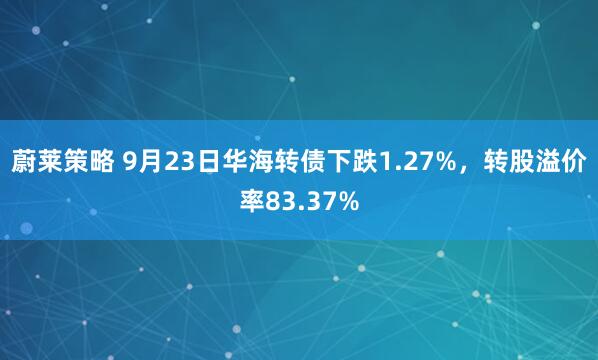 蔚莱策略 9月23日华海转债下跌1.27%，转股溢价率83.37%