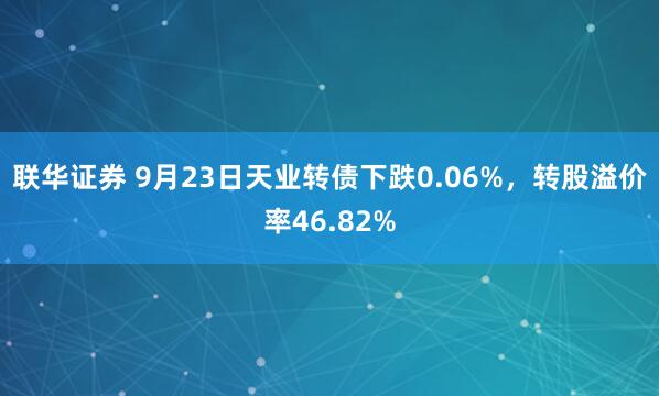 联华证券 9月23日天业转债下跌0.06%，转股溢价率46.82%