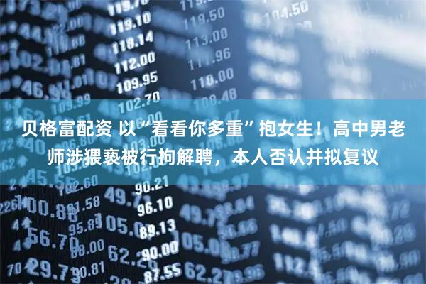 贝格富配资 以“看看你多重”抱女生！高中男老师涉猥亵被行拘解聘，本人否认并拟复议