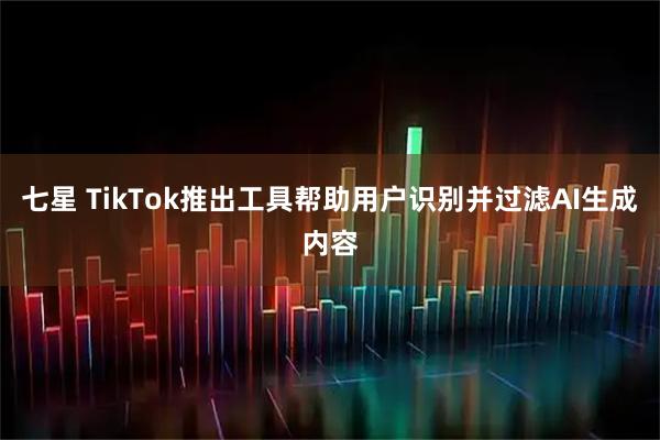 七星 TikTok推出工具帮助用户识别并过滤AI生成内容