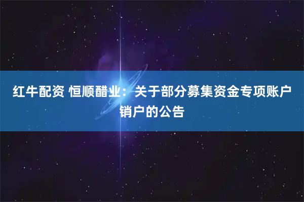 红牛配资 恒顺醋业：关于部分募集资金专项账户销户的公告