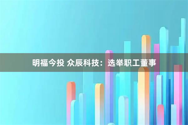 明福今投 众辰科技：选举职工董事