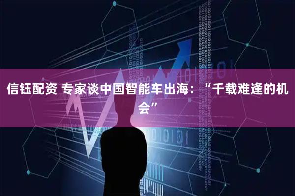 信钰配资 专家谈中国智能车出海：“千载难逢的机会”
