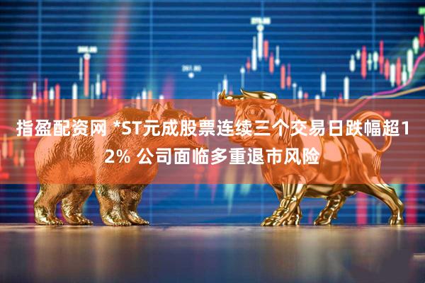 指盈配资网 *ST元成股票连续三个交易日跌幅超12% 公司面临多重退市风险