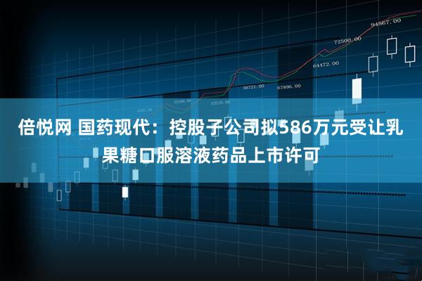 倍悦网 国药现代：控股子公司拟586万元受让乳果糖口服溶液药品上市许可