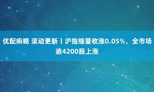 优配痢略 滚动更新丨沪指缩量收涨0.05%，全市场逾4200股上涨