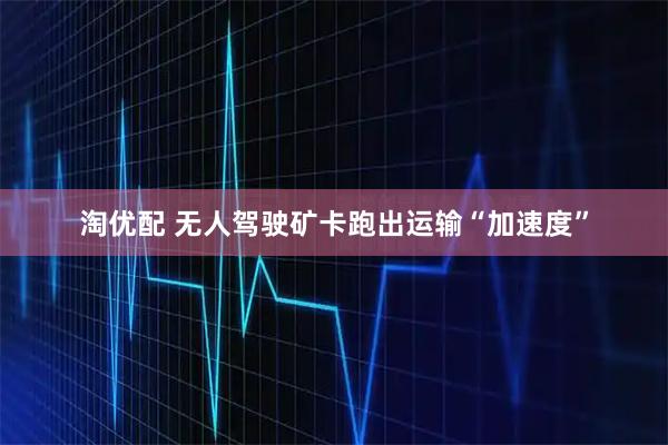 淘优配 无人驾驶矿卡跑出运输“加速度”
