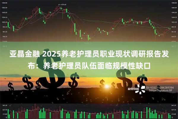 亚晶金融 2025养老护理员职业现状调研报告发布：养老护理员队伍面临规模性缺口