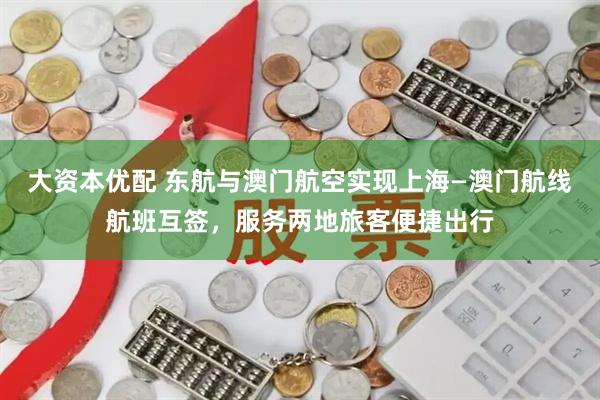 大资本优配 东航与澳门航空实现上海—澳门航线航班互签，服务两地旅客便捷出行