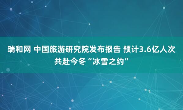 瑞和网 中国旅游研究院发布报告 预计3.6亿人次共赴今冬“冰雪之约”